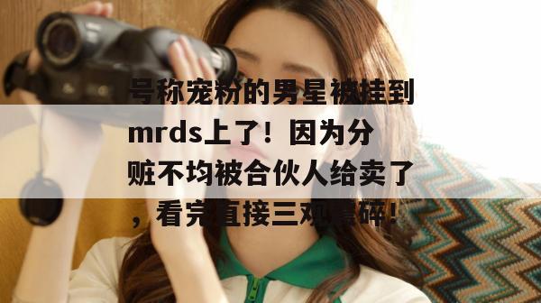 号称宠粉的男星被挂到mrds上了!因为分赃不均被合伙人给卖了,看完直接三观震碎! 号称宠粉的男星被挂到mrds上了!因为分赃不均被合伙人给卖了,看完直接三观震碎!
