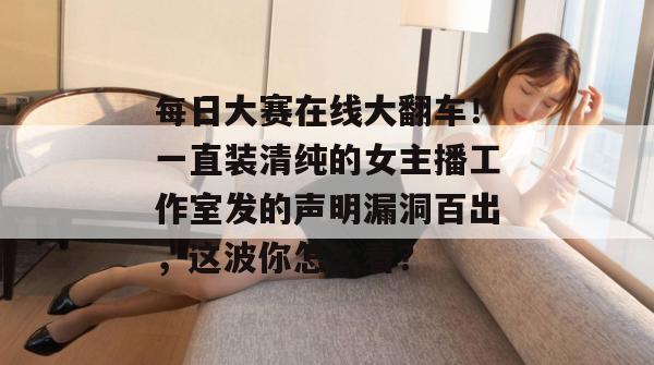 每日大赛在线大翻车!一直装清纯的女主播工作室发的声明漏洞百出,这波你怎么看? 每日大赛在线大翻车!一直装清纯的女主播工作室发的声明漏洞百出,这波你怎么看?